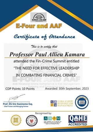 E-Four and AAF
E-Four and AAF
E-Four and AAF
Certificate of Attendance
This is to certify that
attended the Fin-Crime Summit entitled
“THE NEED FOR EFFECTIVE LEADERSHIP
IN COMBATING FINANCIAL CRIMES”
CDP Points: 10 Points Awarded: 30th September, 2023
____________________
Prof. Ehi Eric Esoimeme Esq.
Chief Trainer and Managing Partner
A P M
A
THE AMERICAN ACADEMY OF
PROJECT MANAGEMENT
Approved Training Provider
TM
G
F
A
M
GLOBALACADEMY
OF FINANCEAND
MANAGEMENT
Recognised by:
Professor Paul Allieu Kamara
 