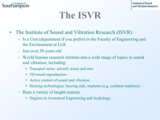 The ISVR
• The Institute of Sound and Vibration Research (ISVR)
– Is a Unit (department if you prefer) in the Faculty of E...