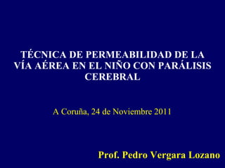 TÉCNICA DE PERMEABILIDAD DE LA VÍA AÉREA EN EL NIÑO CON PARÁLISIS CEREBRAL Prof. Pedro Vergara Lozano A Coruña, 24 de Noviembre 2011 