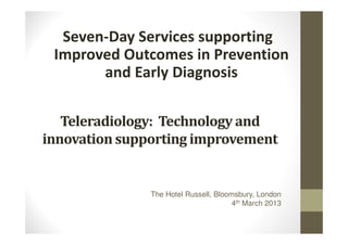Seven-Day Services supporting
 Improved Outcomes in Prevention
       and Early Diagnosis

   Teleradiology: Technology and
innovation supporting improvement


               The Hotel Russell, Bloomsbury, London
                                       4th March 2013
 