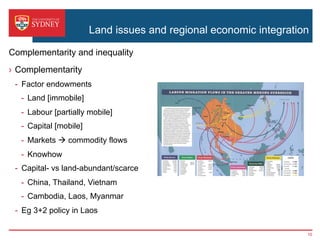 Land issues and regional economic integration
›  Complementarity
-  Factor endowments
-  Land [immobile]
-  Labour [partially mobile]
-  Capital [mobile]
-  Markets à commodity flows
-  Knowhow
-  Capital- vs land-abundant/scarce
-  China, Thailand, Vietnam
-  Cambodia, Laos, Myanmar
-  Eg 3+2 policy in Laos
Complementarity and inequality
10
 