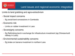 Land issues and regional economic integration
›  Social impact concerns
-  Eg social land concessions in Cambodia
›  Economic risk
-  Limits on rubber investment in Laos
›  Sovereignty concerns
-  Eg Rethinking land in exchange for infrastructure investment (eg Chinese-built
railway in Laos)
›  Environmental sustainability concerns
-  Eg brake on banana investment in northern Laos
Limits to land grabbing and agro-extractivism
16
 