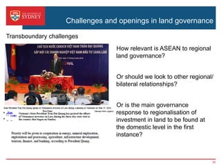 Challenges and openings in land governance
›  How relevant is ASEAN to regional
land governance?
›  Or should we look to other regional/
bilateral relationships?
›  Or is the main governance
response to regionalisation of
investment in land to be found at
the domestic level in the first
instance?
Transboundary challenges
24
 
