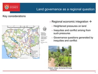 Land governance as a regional question
›  Regional economic integration à
-  Heightened pressures on land
-  Inequities and conflict arising from
such pressures
-  Governance questions generated by
inequities and conflict
Pokpen village, Kompong Chhnang,
Cambodia
Key considerations
3
 