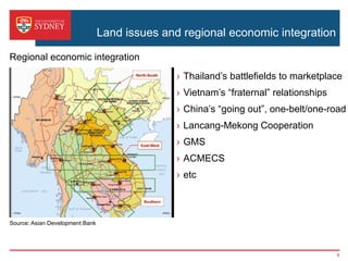 Land issues and regional economic integration
›  Thailand’s battlefields to marketplace
›  Vietnam’s “fraternal” relationships
›  China’s “going out”, one-belt/one-road
›  Lancang-Mekong Cooperation
›  GMS
›  ACMECS
›  etc
Source: Asian Development Bank
Regional economic integration
8
 