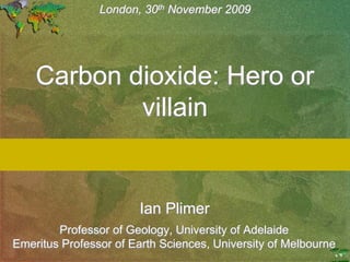 th
                London, 30th November 2009




    Carbon dioxide: Hero or
            villain


                       Ian Plimer
        Professor of Geology, University of Adelaide
Emeritus Professor of Earth Sciences, University of Melbourne
 