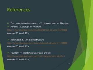 References
 This presentation is a mashup of 3 different sources. They are:
 Nardella .M.(2010) Cell structure
http://www.slideshare.net/mnardell103/cell-structure-5702506
Accessed 05 March 2014
 Mcnewbold. S. (2012) Cell structure
http://www.slideshare.net/mcnewbold/cell-structure-11143207
Accessed 05 March 2014
 Tas11244 .v. (2011) Characteristics of lifeii
http://www.slideshare.net/tas11244/characteristics-of-life-ii
Accessed 05 March 2014
43
 