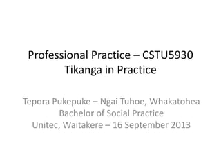 Professional Practice – CSTU5930
Tikanga in Practice
Tepora Pukepuke – Ngai Tuhoe, Whakatohea
Bachelor of Social Practice
Unitec, Waitakere – 16 September 2013
 