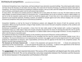 Architectural competitions as prescribed by Council of Architecture
Architectural Competitions have a long history, and have produced many extremely successful buildings. They attract great public interest,
and have led to the discovery of new talent and new ideas, that could only be found by throwing an architectural project wide open to
competition. The Council of Architecture Competition Guidelines provide a new up to date code that safeguards the interests of promoters
and of architects, and bring the system into line with present-day conditions
To many clients - the choice of an architect presents no difficulty, but to many others the choice is not easy. The client's desire to see the
sketch designs of several architects before he commissions him , is understandable, but to ask an architect to submit a sketch design is to
ask him to do the essential creative work for which he should be properly paid. If more than one or two architects are commissioned
payment to each would be expensive. Architects, however, are allowed to compete against each other without charging a fee in an open
architectural competition held under Council of Architecture Guidelines
Competition Guidelines as laid by the Council of Architecture protects and safeguards the interest of both the promoter and the
competitors. While ensuring the promoter a design of high standard, it also ensures that each competitor competes on like conditions and
within the same limitations
Architectural Competitions give the promoters a choice from the best viable project of high standard with a variety of approaches.
Competition brings out a wide range of ideas and concepts and gives the promoter the choice of selecting that which fits into his specific
requirements. One of the principal aims of the competition is to explore hidden talents among younger Architects. To many competitors, it
often is the first step to a successful career.
The guidelines therefore lay considerable emphasis on the mandatory requirement of Assessors and the qualifications.
The appointment of the Assessors should therefore be the immediate and first step the moment the promoter decides to go in for a
competition. The Council of Architecture, if so requested by the promoter, may suggest a panel of names experienced in this type of project
proposed, for appointment as Assessors. Their responsibilities commence with the approval of the brief of the competition project. The
Assessor may even help to prepare the brief.
The Assessors (or the Senior Assessor) will: 1. Assist in the preparation and approval of the brief. 2. Study and understand the
requirements of the Local Authorities 3. Visit and examine the project site, if necessary. 4. Advise on the appointment of the Technical
Advisers, if necessary. 5. Finalise the competition conditions. 6. Prepare the final report/award
The project brief is the most important document. The success of the competition will depend upon the clarity and the
completeness of the brief. This can be achieved by a very close cooperation between the Promoters and the Assessors
(or the Senior Assessor) in the preparation and finalization of the brief
12
 