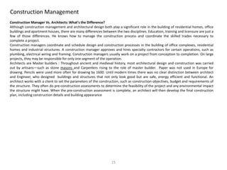 Construction Management
Construction Manager Vs. Architects: What's the Difference?
Although construction management and architectural design both play a significant role in the building of residential homes, office
buildings and apartment houses, there are many differences between the two disciplines. Education, training and licensure are just a
few of those differences. He knows how to manage the construction process and coordinate the skilled trades necessary to
complete a project.
Construction managers coordinate and schedule design and construction processes in the building of office complexes, residential
homes and industrial structures. A construction manager approves and hires specialty contractors for certain operations, such as
plumbing, electrical wiring and framing. Construction managers usually work on a project from conception to completion. On large
projects, they may be responsible for only one segment of the operation.
Architects are Master builders : Throughout ancient and medieval history, most architectural design and construction was carried
out by artisans—such as stone masons and Carpenters rising to the role of master builder. Paper was not used in Europe for
drawing. Pencils were used more often for drawing by 1600. Until modern times there was no clear distinction between architect
and Engineer, who designed buildings and structures that not only look good but are safe, energy efficient and functional. An
architect works with a client to set the parameters of the construction, such as construction objectives, budget and requirements of
the structure. They often do pre-construction assessments to determine the feasibility of the project and any environmental impact
the structure might have. When the pre-construction assessment is complete, an architect will then develop the final construction
plan, including construction details and building appearance
15
 