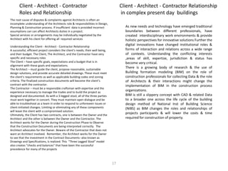 The root cause of disputes & complaints aganist Architects is often an
incomplete understanding of the Architects role & responsibilities in Design,
Planning & Construction process. If insufficient data is provided incorrect
assumptions can can affect Architects duties in a project.
Special services or arrangements may be individually negotiated by the
Architect with his client for offering all required services
Understanding the Client - Architect - Contractor Relationship
A successful, efficient project considers the client's needs, their well being,
and their budget. The Client, The Architect, and the Contractor have very
specific and necessary roles
The Client – have specific goals, expectations and a budget that is in
alignment with these goals and expectations.
The Architect – must guide the client, propose reasonable, sustainable
design solutions, and provide accurate detailed drawings. These must meet
the client's requirements as well as applicable building codes and zoning
criteria. The finalized construction documents will become the client’s
contract with the contractor.
The Contractor – must be a responsible craftsman with expertise and the
experience necessary to manage the trades and to build the project as
designed and documented. As with a 3-legged stool, all of the three parties
must work together in concert. They must maintain open dialogue and be
able to troubleshoot as a team in order to respond to unforeseen issues or
client-initiated changes. Limiting or eliminating any of these components
will leave the client with a compromised solution.
Ultimately, the Client has two contracts, one is between the Owner and the
Architect and the other is between the Owner and the Contractor. The
Architect works for the Owner during the Construction Phase to Observe
that the Construction Documents are being interpreted correctly. The
Architect advocates for the Owner. Beware of the Contractor that does not
want an Architect involved. Remember, the Architect works for the Owner
to see that the investment in the Contract Documents--also known as
Drawings and Specifications, is realized. This "Three Legged Stool" model
also creates "checks and balances" that have been the successful
precedence for many of the projects
Client - Architect - Contractor
Roles and Relationship
Client - Architect - Contractor Relationship
in complex present day buildings
As new needs and technology have emerged traditional
boundaries between different professionals, have
created interdisciplinary work environments & provide
holistic perspectives for innovative solutions Further the
digital innovations have changed institutional roles &
forms of interaction and relations across a wide range
of contexts. Understanding the conflicting interests
,areas of skill, expertize, jurisdiction & status has
become very critical.
There is a growing body of research & the use of
Building formation modeling (BIM) on the role of
construction professionals for collecting Data & the role
of Architects & their interactions might change the
implementation of BIM in the construction process
organizations.
BIM is still a slippery concept with CAD & related Data
to a broader one across the life cycle of the building
design method of National Inst of Building Science
(NIBS) as BIM changes the roles and relationships of
projects participants & will lower the costs & time
required for construction of property.
17
 