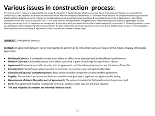 CONTRACT Principles of contract;
Contract: An agreement between two or more parties to perform or to refrain from some act now or in the future. A legally enforceable
agreement.
• Unilateral Contract: A unilateral contract arises when an offer can be accepted only by theofferee’s performance
• Bilateral Contract: A bilateral contract arises when a promise is given in exchange for a promise in return
• Agreement: One party must offer to enter into an agreement, and the other party must accept the terms of the offer
• Consideration: Something of value received or promised, to convince a party to agree to the deal;
• Contractual Capacity/ competent parties: Both parties must be competent to enter into the agreement;
• Legality: The contract’s purpose must be to accomplish some goal that is legal and not against public policy;
• Genuineness of Assent (Arguably part of agreement): The apparent consent of both parties must be genuine; and
• Form: The agreement must be in whatever form (e.g., written, under seal, etc.) the law requires
• The vast majority of contracts are informal (without a seal)
Various issues in construction process:
1.The constructio’n industry is plagued with poor image & reputation 2. Design changes affect construction. Many times over specifications proves costlier &
unnecessary 3. Late payments are a factor of Importance which affect for delays & qualitativeness. 4. Time restraints & reliance on competitive tendering procedures
affect qualitative progress of work 5. A long term strategic planning will always helps good qualitative & sustainable construction.6. Absentism of Labor affects
completion in time and results in cost over runs. 7. Low plant overruns for equipment's brought for work, affects cost aspects as heavy use age charges are paid
affecting contractors profit. 8. Inexperienced management & supervision with poor workmanship affects qualitativeness of construction. 9. Tendering problems creates
a an atmosphere of hard bargaining which is not conducive for good relationship. 10. Tender periods are very short & puts bidders under preasure to meet deadlines
often resulting in errors in costing & high levels of risk.as they are not involved in design stage.
18
 