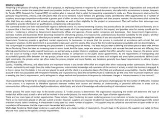 What is Tendering?
Tendering is the process of making an offer, bid or proposal, or expressing interest in response to an invitation or request for tender. Organizations will seek and will
select an offer or tender that meets their needs and provides the best value for money. Tender request documents; also referred to as invitations to tender, Requests
for Tender (RTF), Requests for Proposal (RFP) etc outline what is required, that is, what the requesting organization’s needs are. These documents also outline the
particular requirements, criteria, and instructions that are to be followed. Future tenders are generally widely advertised to offer opportunities to a number of
suppliers, encourage competition and provide a greater pool of offers to select from. Interested suppliers will then prepare a tender; the documents that outline the
offer that they are making, and will include pricing, schedules as well as their eligibility for the project or procurement. They will outline their advantage over
competitors; provide information on qualifications, competencies and experience.
The submitted tenders are then evaluated with regard to defined criteria. In a normal tendering situation, this process should be conducted fairly and honestly, and in
a manner that is free from bias or favour. The offer that best meets all of the requirements outlined in the request, and provides value for money should win the
contract.. Tendering is utilised by: Government departments, offices and agencies ,Private sector companies and businesses , Non Government Organizations ,
Overseas markets and businesses When becoming involved in a tendering process, it is important to understand your business' suitability for the project; whether
your business' current situation will allow for you to tender, as well as your ability to manage the contract if you are successful in winning the tender.
Government Tendering provide a significant market opportunity for businesses. to ensure that the process is conducted in accordance with ethical, fair and
transparent practices. As the Government is accountable to tax-payers and the society, they ensure that the tendering process is equitable and non-discriminatory.
The core principle in Government tendering and procurement is achieving value for money. This does not just refer to offering the lowest price or best offer. Private
Sector Tendering There has been an increasing move in recent times. And the types, range and amount of products and services they seek are vast and differing, thus
offering opportunities to a wide range of businesses., as well as having a greater choice in selecting a supplier that offers value for money. However, the private sector
has the luxury of having a much more flexible tendering process, in comparison to the public sector (government). As the requirements of transparency and
accountability greatly differ between the two groups, private sector companies are not required to have such stringent and prescriptive procedures. Without such
tight constraints, the private sector can often make the process simpler and more flexible, and tenderers generally have fewer requirements to adhere to when
submitting a tender.
Quality, reliability, efficiency, and added value are important factors in any tender offers that are sought after when evaluating tender submissions. Other factors
include. Authenticity and insight Does the bidder have genuine, substantiated knowledge and experience of the sectors of activity in which the business is engaged &
Is there a sense that this bidder is the one best placed to work with the client in a productive team effort Risk and professional accountability:. Has the bidder taken
account of the risks associated with innovation Flexibility and responsiveness: Does the bid communicate a readiness to ‘go the extra mile' to provide maximum value
in meeting the client's requirements, and a willingness to adapt methods and procedures in response to unforeseen changes in the requirements of the contract?
Overseas tendering Tendering for overseas contracts can be attractive for businesses however may well prove challenging due to the number of difficulties involved
in the process. It is important to therefore approach overseas tenders with caution and develop an understanding of potential difficulties in areas such as;
communication, differing jurisdiction/legal considerations, added costs, and a lack of knowledge and understanding of international markets.
Tender process The seven main steps in the tender process: 1. Tender process is determined: The organization requesting the tender will determine the type of
tender that will be used, as well as what will be involved in the tender process. For more information, see Types of tender opportunities.
There are four main types of tender opportunities. These include: Open Tendering: An open tendering process is an invitation to tender by public advertisement.
There are no restrictions placed on who can submit a tender, however, suppliers are required to submit all required information and are evaluated against the stated
selection criteria. Select Tendering: A select tender is only open to a select number of suppliers. The suppliers may be a short list sourced from an open tender or be a
compilation of businesses that the organization has worked with previously.
Multi-stage Tendering: Multi-stage tendering is used when there are a large number of respondents. At each stage in the process, the suppliers are culled to those
who are most suited to the specific contract requirements.
20
 