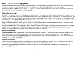 EMD (earnest money deposit) payment
earnest money is paid on the basis of certain terms and condition. with the remainder due at a particular time. If the contract is breached
by failure to pay, then the earnest payment is kept by the recipient as pre-determined (liquidated) or committed damages
For contractors whose EMD have been forfeited , (A penalty for a fault or mistake that involves losing) hey are not eligible to participate
for the period of one Year from the date of tender opening.
Retention money :
Retention is an important aspect of managing a construction project. ... The money held back is the retention, typically 5-10% of the total
contract Cost on a construction job, The owner will receive invoices each month from architects, engineers, and the general contractor. The
contractor should show the amount of work completed, and then request payment for only 90-95% of that amount. The money held back
is the retention, typically 5-10% of the total contract price. (There are often two levels of retention on a project. The owner, will withhold retention from the general
contractor. The general contractor, in turn, withholds retention from each of his subcontractors.)
When a contractor completes a project there are usually a few items that need fixing. These items are compiled into a list called a punch
list. To get retention release, contractors have to complete their punch list as well.
In other words, retention is a tool that allows a project owner to withhold some payment to contractors until the entire project is complete
and a certificate of completion or certificate of occupancy has been granted by the local authorities. Once this completion has been
granted, the owner typically has 30 days to release retention amount to the contractor.
Security deposit
A security deposit is a sum of money held in trust either as an initial part-payment in a construction process in addition to the EMD paid
earlier by contractor. As this amount is quite heavy and as the construction is also under way for completion, the security deposit is
normally collected in the form of Retention money from all stage payments made to the contractor. The same is to be released after the
completion of the project by the owner.
Mobilization fund;
Construction firms are always faced with the huge burden of securing funds for executing works on contracts. The concept of mobilizing
advance payment is an important mechanism. Used to overcome contractors financial problems.
Mobilization is a monetary payment made by the owner to contractor for initial expenditures in respect of site mobilization & a fair
proportion of job preliminaries.
21
 