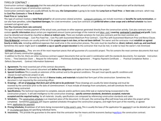TYPES OF CONTRACT :
Construction contract is the warranty that the executed job will receive the specific amount of compensation or how the compensation will be distributed.
There are a several types of construction contracts
Construction contracts types are usually defined; by the way, the Compensation is going to be made like Lump Sum or Fixed Price or Item rate contracts which may
be Cost Plus Contracts or Time & Material
Fixed Price or Lump Sum
This type of contract involves a total fixed priced for all construction related activities. Lumpsum contracts can include incentives or benefits for early termination, or
can also have penalties, called liquidated damages, for a late termination. Lump Sum contracts are preferred when a clear scope and a defined schedule has been
reviewed and agreed upon.
Cost Plus Contracts (Item rate contracts)
This type of contract involves payment of the actual costs, purchases or other expenses generated directly from the construction activity. Cost plus contracts must
contain specific information about certain pre-negotiated amount (some percentage of the material and labor cost ) covering contractor’s overhead and profit. Costs
must be detailed and should be classified as direct or indirect costs. There are multiple variations for Cost plus contracts and the most common are:
Cost Plus Fixed Percentage ; Cost Plus Fixed Fee ; Cost Plus with Guaranteed Maximum Price Contract ; Cost Plus with Guaranteed Maximum Price and Bonus Clause.
Time & Material contracts are usually preferred if the project scope is not clear, or has not been defined. The owner and the contractor must establish an agreed
hourly or daily rate, including additional expenses that could arise in the construction process. The costs must be classified as: direct, indirect, mark-up, and overhead.
Sometimes the owner might want to establish a cap or specific project duration to the contractor that must be met, in order to have the owner’s risk minimized
COTRACT documents ; They are one of the most important pieces that will guarantee of a successful project. This list contains the most common documents that must
form part of every construction contract.
In addition to this list, there are other numerous contract support documents that can be used in combination with the standards documents. For example: Instruction
Forms ; Time Extension Claim ; Request for Information ; Preliminary Building Agreement ; Progress Payment Certificate ; Practical Completion Notice ;
Defects Document; Contract Information Statement
1. Agreement; The most essential part of the contract documents.
2. General Conditions This contract document will define the obligations and rights on how to execute the project
3. Special Conditions This is usually an extension of the contract and to the general conditions. This part must specify specific conditions and
clauses to each particular project or job.
4. Bill of Quantities This is formed by the list of diverse trades, and materials included that form part of the construction. Sometimes this
document is not required by the contracting officer.
5. Drawings ; All set of drawings that form part of the job to be performed. These drawings are usually the latest drawings and must be
received by the contractor prior to the date of commencement. It must include all drawings from consultants, and will constitute the entire
project being contracted.
6. Specifications; The technical requirement to complete, execute and/or perform every little task or material being incorporated in the
construction projects. It will add intelligence to the construction drawings ; specify common standards, deviations accepted, materials
accepted and the required testing for all materials. Usually, specifications are composed by referencing construction standards and codes
7. Schedules ; The construction schedule is an important piece of the document. In this part, the contracting office will know how and when the project will be
completed. Sometimes,contracts will require updated schedules throughout the construction progress, and might form part of the monthly, or agreed
term, application for payment
8. Pricing Schedules; Breakdown of all items being incorporated in the const’n proj. This is usually the base of the application for payment It can be detailed per item
or in a lump-sum form not specifying individual items.
9. Insurances; This provide the guarantee to the owner that the contractor has the means and the economic backup toperform the construction contract.
22
 