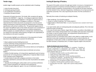 Tender stage;
tender stage in public projects can be subdivided under 4 headings
1. prep of tender document
2. inviting & opening of tender
3. pre-qualification of tenderer’s
4. evaluation & award of work
Preparation of tender document: The tender after acceptance & signing
becomes the CONTRACT.- a legal doc. An ambiguous agreement leads to
poor contract performance & litigations. It also gives an opportunity to a
contractor to make profit out of ambiguous conditions. It has been
observed that the Tender documents are prepared in a hurried manner
without checking the conformity among the scheduled items of drawings,
specifications and contract conditions etc,. This generally happens due to
the reason that different parts of the tender documents such as Schedule of
quantities, specifications, drawings & general conditions prepared by
different people are compiled without co-relating them. Sometimes they
are copied from old tenders without giving a thought to the applicability of
the conditions to the work in question.
A few examples highlight some deficiencies in the preparation of tender
document is described below to prevent the deficiencies
• Adopt updated standard bidding document
• Ensure conformity among nomenclature of items, specifications,
drawings, General & special Conditions.
• Avoid stipulating such conditions in the contract which are not feasible to
be operated
• Stipulate Performance, Guarantee clause to eliminate non serious
bidders.
• Conduct Pre-Bid meeting a) To bring Clarity regarding the spirit of various
provisions & b) To bring necessary modifications, if required, Make minutes
of the meeting as part of Agreement.
• Provide Clauses to deal with ambiguous provisions in the tender
document submitted to contractor with any order of precedence (to explain
correctly)
• Stipulate all prevailing govt. policy orders such as purchase preference
policy, Customs exemptions for materials to be imported etc,.
• Provide enough safeguards against mis-use of mobilization advance.
Inviting & Opening of Tenders;
The award of the public contracts through open tender is to ensure a transperency in
public procurement to maximise economy & efficiency in public procurement to
promote healthy competition among tenderer’s & to provide fair & equal treetment
to all the tenderer’s & to eliminate irregularities, interfearence & currupt practices by
authorities concerned. This is also required by the article 14 of the constitution of
India.
Normally three modes of tendering are adopted. Namely,
• Open tendering ( for all public projects)
• Closed or Limited Tendering ( for Private projects )
• Single Tender on Nomination Basis ( for works of Specialized nature visualized in both Private /
Public Tenders.)
In an open tender, bids are invited giving wide and adequate publicity. This is the most
preferred mode of Tendering.
In the case of small value of works, Urgent Works, and in case where a few bidders are
available in the market, limited tenders from such bidders who have been empanelled
are invited. In case of Limited Tenders, the empanelment should be done in a
transparent way & updated periodically.
Award of Contract on nomination basis, which is also called as a single tender is to be
resorted to only under exceptional circumstances such as natural calamities, &
emergencies or there were no bids to repeated tenders or only where one supplier
has been licensed ( a Proprietary item ) in respect of goods sought to be procured
23
 