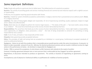 Some important Definitions
Trade; People who perform a particular kind of skilled work, The skilled practice of a practical occupation
Business: The activity of providing goods and services involving financial and commercial and industrial aspects with a rightful concern
or responsibility,
Profession; An occupation requiring special education with Tenets
Doctrine; A belief (or system of beliefs) accepted as authoritative. A religious doctrine that is proclaimed as true without proof (Tenet;
it’s a religious Doctrine)
Liabilities; The state of being legally obliged and responsible, At risk of experiencing something usually unpleasant, Subject to legal
action (likely to be affected with)
Duties; Work that you are obliged to perform for moral or legal reasons, ----"the duties of the job“, ----"we must instill a sense of duty
in our children“. The social force that binds you to the courses of action demanded by that force
Responsibilities; The social force that binds you to the courses of action demanded by that force,; "every right implies a responsibility;
every opportunity, an obligation; every possession, a duty“- the trait of being answerable to someone for something or being
responsible for one's conduct
Code: A set of rules, principles or laws (especially written ones)
Etiquette; Rules governing socially acceptable behavior
Ethics; The principles of right and wrong that are accepted by an individual or a social group. Conforming to accepted standards of
social or professional behavior
Negligence: Failure to act with the prudence that a reasonable person would exercise under the same circumstances. It amounts to
failure to take reasonable amount of care for offering the desired professional services and can results in deficient service for legal
action in the performance of duties . An Architect is responsible for Negligent act.
Tender: Offer or present for acceptance. Its also known as BID, Someone who attends to the needs of another
Contract; A binding agreement between two or more persons that is enforceable by law, Engaged by written agreement
Negotiations; A discussion intended to produce an agreement. The activity or business of negotiating an agreement; coming to
terms
Incompetence; Lack of physical or intellectual ability or qualifications & Inability to function properly
03
 
