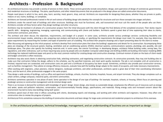 Architects - Profession & Background
• An architectural business may provide a variety of services to their clients. These services generally include consultation, design, and supervision of design of commercial, governmental,
and residential structures or buildings. The plans, specifications, and other related documents that are produced in the design phase are called construction documents.
• People need places in which to live, work, play, learn, worship, meet, govern, shop, and eat. Architects are responsible for designing these places, whether they are private or public;
indoors or out; rooms, buildings, or complexes.
• Architects are licensed professionals trained in the art and science of building design who develop the concepts for structures and turn those concepts into images and plans.
• Architects create the overall look of buildings and other structures. Buildings also must be functional, safe, and economical and must suit the needs of the people who use them.
Architects consider all these factors when they design buildings and other structures.
• Architects may be involved in all phases of a construction project, from the initial discussion with the client through the final delivery of the completed structure. Their duties require
specific skills - designing, engineering, managing, supervising, and communicating with clients and builders. Architects spend a great deal of time explaining their ideas to clients,
construction contractors, and others.
• The architect and client discuss the objectives, requirements, and budget of a project. In some cases, architects provide various predesign services: conducting feasibility and
environmental impact studies, selecting a site, preparing cost analysis and land-use studies, or specifying the requirements the design must meet. For example, they may determine
space requirements by researching the numbers and types of potential users of a building. The architect then prepares drawings and a report presenting ideas for the client to review.
• After discussing and agreeing on the initial proposal, architects develop final construction plans that show the building's appearance and details for its construction. Accompanying these
plans are drawings of the structural system; heating, ventilation and air conditioning systems (HVAC); electrical systems; communications systems; plumbing; and, possibly, site and
landscape plans. The plans also specify the building materials and, in some cases, the interior furnishings. In developing designs, architects follow building codes, zoning laws, fire
regulations, and other ordinances, such as those requiring easy access by people who are disabled. Computer-aided design and drafting (CADD) and building information modeling (BIM)
technology has replaced traditional paper and pencil as the most common method for creating design and construction drawings. Continual revision of plans on the basis of client needs
and budget constraints is often necessary.
• Architects may also assist clients in obtaining construction bids, selecting contractors, and negotiating construction contracts. As construction proceeds, they may visit building sites to
make sure that contractors follow the design, adhere to the schedule, use the specified materials, and meet work quality standards. The job is not complete until all construction is
finished, required tests are conducted, and construction costs are paid and a Certificate of Occupancy has been issued. Sometimes, architects also provide post construction services,
such as facilities management. They advise on energy efficiency measures, evaluate how well the building design adapts to the needs of occupants, and make necessary improvements.
• Often working with engineers, urban planners, interior designers, landscape architects, and other professionals, architects spend a great deal of their time coordinating information
from, and the work of, other professionals engaged in the same project.
• They design a wide variety of buildings, such as office and apartment buildings, schools, churches, factories, hospitals, houses, and airport terminals. They also design complexes such as
urban centers, college campuses, industrial parks, and entire communities.
• Architects sometimes specialize in one phase of work. Some specialize in the design of one type of building—for example, hospitals, schools, or housing. Others focus on planning and
predesign services or construction management and do minimal design work.
• There is an increase in demand for architects with knowledge of ‘green' design. Green design, also known as sustainable design, emphasizes the efficient use of resources such as energy
and water, waste and pollution reduction, conservation, and environmentally friendly design, specifications, and materials. Rising energy costs and increased concern about the
environment has led to many new buildings being built ‘green.'
• Architects spend most of their time in offices consulting with clients, developing reports and drawings, and working with other architects and engineers. However, they often visit
construction sites to review the progress of projects.
• Architectural firms sometimes outsource the drafting of construction documents and basic design for large-scale commercial and residential projects to architecture firms overseas.
In the architectural profession, technical knowledge, management, and an understanding of business are as important as design
04
 