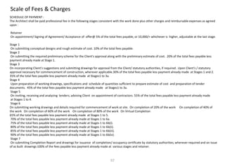 Scale of Fees & Charges
SCHEDULE OF PAYMENT :
The Architect shall be paid professional fee in the following stages consistent with the work done plus other charges and reimbursable expenses as agreed
upon :
Retainer
On appointment/ Signing of Agreement/ Acceptance of offer@ 5% of the total fees payable, or 10,000/= whichever is higher, adjustable at the last stage.
Stage 1
On submitting conceptual designs and rough estimate of cost. 10% of the total fees payable.
Stage 2
On submitting the required preliminary scheme for the Client's approval along with the preliminary estimate of cost. 20% of the total fees payable less
payment already made at Stage 1.
Stage 3
On incorporating Client's suggestions and submitting drawings for approval from the Client/ statutory authorities, if required . Upon Client's / statutory
approval necessary for commencement of construction, wherever applicable.30% of the total fees payable less payment already made at Stages 1 and 2.
35% of the total fees payable less payment already made at Stages1 to 3a.
Stage 4
Upon preparation of working drawings, specifications and schedule of quantities sufficient to prepare estimate of cost and preparation of tender
documents. 45% of the total fees payable less payment already made at Stages1 to 3a.
Stage 5
On inviting, receiving and analyzing tenders; advising Client on appointment of contractors. 55% of the total fees payable less payment already made
at Stages 1 to 4.
Stage 6
On submitting working drawings and details required for commencement of work at site. On completion of 20% of the work On completion of 40% of
the work On completion of 60% of the work On completion of 80% of the work On Virtual Completion
65% of the total fees payable less payment already made at Stages 1 to 5.
70% of the total fees payable less payment already made at Stages 1 to 6a.
75% of the total fees payable less payment already made at Stages 1 to 6b(i).
80% of the total fees payable less payment already made at Stages 1 to 6b(ii).
85% of the total fees payable less payment already made at Stages 1 to 6b(iii).
90% of the total fees payable less payment already made at Stages 1 to 6b(iv).
Stage 7
On submitting Completion Report and drawings for issuance of completion/ occupancy certificate by statutory authorities, wherever required and on issue
of as built drawings 100% of the fees payable less payment already made at various stages and retainer.
07
 