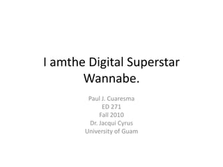 I amthe Digital Superstar Wannabe. Paul J. Cuaresma ED 271 Fall 2010 Dr. Jacqui Cyrus University of Guam 