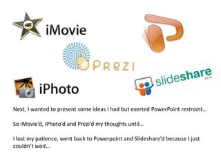 Next, I wanted to present some ideas I had but exerted PowerPoint restraint…So iMovie’d, iPhoto’d and Prezi’d my thoughts until… I lost my patience, went back to Powerpoint and Slideshare’d because I just couldn’t wait…