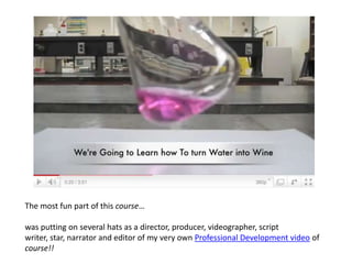 The most fun part of this course…was putting on several hats as a director, producer, videographer, script writer, star, narrator and editor of my very own Professional Development video of course!!