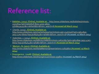 Reference list:
• Babbileo. (2013). [Online], Available at: http://www.slideshare.net/babbileo/mitosis-
21017634?qid=b3beeb2f-8051-4032-9655-
55f08e494357&v=default&b=&from_search=8 (Accessed 06 March 2014)
Charlie. (2013) . [Online], Available at:
http://www.slideshare.net/charlietheteacher/mitosis-ppt-27467916?qid=c96528ae-
3a55-47e7-bb09-fa9c5e784b45&v=qf1&b=&from_search=18
Kalember, J. (2014). [Online], Available at:
http://www.slideshare.net/MRKALEMBER/mitosis-30635784?qid=c96528ae-3a55-47e7-
bb09-fa9c5e784b45&v=qf1&b=&from_search=6 (Accessed 06 March 2014)
• Memon , N. (2012). [Online], Available at :
http://www.slideshare.net/NailaMemon/presentation1-11659810 (Accessed 03 March
2014)
• Dreyngerous . (2008). [Online], Available at:
http://www.slideshare.net/dreyngerous/mitosis-539875
 