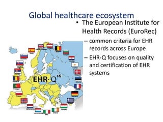 • The European Institute for
Health Records (EuroRec)
– common criteria for EHR
records across Europe
– EHR-Q focuses on quality
and certification of EHR
systems
Global healthcare ecosystem
 