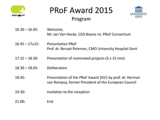PRoF Award 2015
Program
16.30 – 16.45: Welcome,
Mr. Jan Van Hecke, CEO Boone nv. PRoF Consortium
16.45 – 17u15: Presentation PRoF
Prof. dr. Renaat Peleman, CMO University Hospital Gent
17.15 – 18.30: Presentation of nominated projects (5 x 15 min)
18.30 – 18.45: Deliberation
18.45: Presentation of the PRoF Award 2015 by prof. dr. Herman
van Rompuy, former President of the European Council
19.30: Invitation to the reception
21.00: End
 