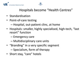 Hospitals become “Health Centres”
• Standardisation
• Point-of-care testing
– Hospital, out-patient clinc, at home
• Hospitals: smaller, highly specialised, high-tech, “last
resort” function
– Emergency care
– Multidisciplinary care units
• “Branding” in a very specific segment
– Specialism, form of therapy
• Short stay, “care” hotels
 