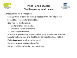 PRoF: Chair UGent
Challenges in healthcare
Consequences for the hospitals:
- Management of care for chronic disease in the first line of care
- Second line = coach for the first line
- New role for the hospitals :
- shorter and less hospital stays
- specialized centers of expertise
- multidisciplinary teams
• Acute care: preliminary phase and follow up phase move from the
hospital to home care and flexible day care centers (care hotels)
• Patient centered healing environment
• Focus on privacy, safety and comfort
• Focus on efficiency for the care providers
 