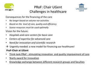 PRoF: Chair UGent
Challenges in healthcare
Consequences for the financing of the care
• No longer based on volume nor activities
• Based on the level of care, quality and efficiency
• Scarce resources must be used optimally
Vision for the future:
• Hospitals and care centers for basic care
• Centers of expertise for advanced care
• Need for innovation and scientific research
 Urgently needed: a new model for financing our healthcare!
ProF-Chair at UGent
• Think tank PRoF : stimulating innovation and quality improvement of care
• Yearly award for innovation
• Knowledge exchange between different research groups and faculties
 