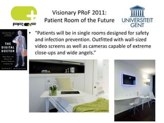 • “Patients will be in single rooms designed for safety
and infection prevention. Outfitted with wall-sized
video screens as well as cameras capable of extreme
close-ups and wide angels.”
Visionary PRoF 2011:
Patient Room of the Future
 