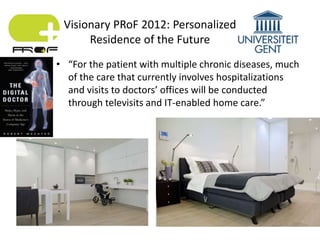 • “For the patient with multiple chronic diseases, much
of the care that currently involves hospitalizations
and visits to doctors’ offices will be conducted
through televisits and IT-enabled home care.”
Visionary PRoF 2012: Personalized
Residence of the Future
 
