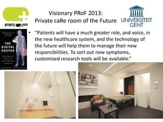 • “Patients will have a much greater role, and voice, in
the new healthcare system, and the technology of
the future will help them to manage their new
responsibilities. To sort out new symptoms,
customized research tools will be available.”
Visionary PRoF 2013:
Private caRe room of the Future
 