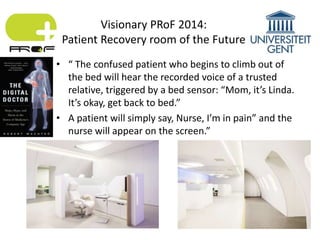 • “ The confused patient who begins to climb out of
the bed will hear the recorded voice of a trusted
relative, triggered by a bed sensor: “Mom, it’s Linda.
It’s okay, get back to bed.”
• A patient will simply say, Nurse, I’m in pain” and the
nurse will appear on the screen.”
Visionary PRoF 2014:
Patient Recovery room of the Future
 