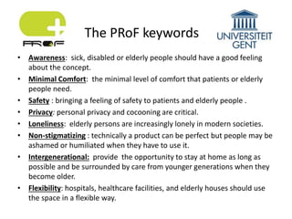 • Awareness: sick, disabled or elderly people should have a good feeling
about the concept.
• Minimal Comfort: the minimal level of comfort that patients or elderly
people need.
• Safety : bringing a feeling of safety to patients and elderly people .
• Privacy: personal privacy and cocooning are critical.
• Loneliness: elderly persons are increasingly lonely in modern societies.
• Non-stigmatizing : technically a product can be perfect but people may be
ashamed or humiliated when they have to use it.
• Intergenerational: provide the opportunity to stay at home as long as
possible and be surrounded by care from younger generations when they
become older.
• Flexibility: hospitals, healthcare facilities, and elderly houses should use
the space in a flexible way.
The PRoF keywords
 