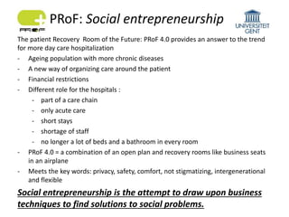 The patient Recovery Room of the Future: PRoF 4.0 provides an answer to the trend
for more day care hospitalization
- Ageing population with more chronic diseases
- A new way of organizing care around the patient
- Financial restrictions
- Different role for the hospitals :
- part of a care chain
- only acute care
- short stays
- shortage of staff
- no longer a lot of beds and a bathroom in every room
- PRoF 4.0 = a combination of an open plan and recovery rooms like business seats
in an airplane
- Meets the key words: privacy, safety, comfort, not stigmatizing, intergenerational
and flexible
Social entrepreneurship is the attempt to draw upon business
techniques to find solutions to social problems.
PRoF: Social entrepreneurship
 