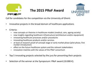 Call for candidates for the competition via the University of Ghent:
• Innovative projects in the broad domain of healthcare applications
• Criteria:
– new concepts or theories in healthcare models (medical, care, ageing society)
– new insights regarding healthcare infrastructure (architecture and/or equipment)
– innovating healthcare processes and/or procedures
– innovating healthcare products and/or services
– at least at research proof-of-concept stage or early market phase (pilot phase, first
market introduction)
– effect on the future healthcare system and the relevant stakeholders
– innovation matches with the values of the PRoF consortium
• Top 5 innovating projects selected by the jury for presenting their projects
• Selection of the winner at the Symposium: PRoF award (10.000 €).
The 2015 PRoF Award
 
