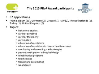 • 32 applications
• From Belgium (23), Germany (2), Greece (1), Italy (2), The Netherlands (1),
Turkey (1), United Kingdom (2)
• Topics:
• behavioral studies
• care for dementia
• care for the elderly
• care models
• education of care takers
• education of care takers in mental health services
• monitoring and screening methodologies
• patient participation in hospital design
• rehabilitation programs
• telemedicine
• trans mural data sharing
• wound care
The 2015 PRoF Award participants
 