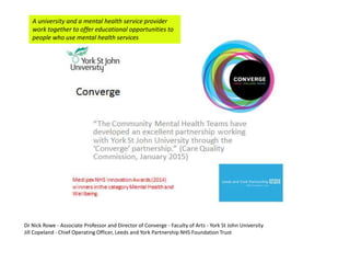 Dr Nick Rowe - Associate Professor and Director of Converge - Faculty of Arts - York St John University
Jill Copeland - Chief Operating Officer, Leeds and York Partnership NHS Foundation Trust
A university and a mental health service provider
work together to offer educational opportunities to
people who use mental health services
 