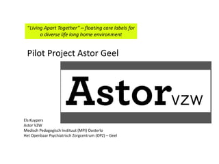 “Living Apart Together” – floating care labels for
a diverse life long home environment
Els Kuypers
Astor VZW
Medisch Pedagogisch Instituut (MPI) Oosterlo
Het Openbaar Psychiatrisch Zorgcentrum (OPZ) – Geel
Pilot Project Astor Geel
 