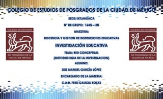 COLEGIO DE ESTUDIOS DE POSGRADOS DE LA CIUDAD DE MÉXICO
SEDE: IXTLAHUACA
N° DE GRUPO: 164G – 3N
MAESTRIA:
DOCENCIA Y GESTION DE INSTITUCIONES EDUCATIVAS
INVESTIGACIÓN EDUCATIVA
TEMA: RED CONCEPTUAL
(METODOLOGIA DE LA INVESTIGACION)
ALUMNO:
LUIS MANUEL GARCÍA LÓPEZ
ENCARGADO DE LA MATERIA:
C.A.D. FRED GALICIA ROSAS
 