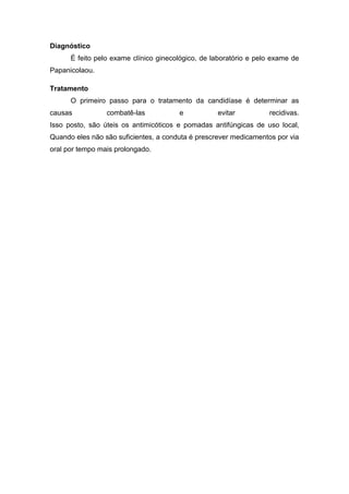 Diagnóstico
É feito pelo exame clínico ginecológico, de laboratório e pelo exame de
Papanicolaou.
Tratamento
O primeiro passo para o tratamento da candidíase é determinar as
causas combatê-las e evitar recidivas.
Isso posto, são úteis os antimicóticos e pomadas antifúngicas de uso local,
Quando eles não são suficientes, a conduta é prescrever medicamentos por via
oral por tempo mais prolongado.
 