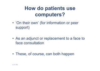How do patients use
             computers?
• ‘On their own’ (for information or peer
  support)

• As an adjunct or replacement to a face to
  face consultation

• These, of course, can both happen

9:07 PM
 