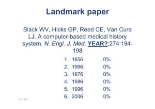 Landmark paper

  Slack WV, Hicks GP, Reed CE, Van Cura
    LJ. A computer-based medical history
  system. N. Engl. J. Med. YEAR?;274:194-
                      198
                1.   1956     0%
                2.   1966     0%
                3.   1976     0%
                4.   1986     0%
                5.   1996     0%
9:07 PM
                6.   2006     0%
 