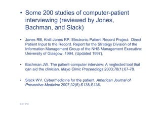 • Some 200 studies of computer-patient
  interviewing (reviewed by Jones,
  Bachman, and Slack)
•   Jones RB, Knill-Jones RP. Electronic Patient Record Project: Direct
    Patient Input to the Record. Report for the Strategy Division of the
    Information Management Group of the NHS Management Executive:
    University of Glasgow, 1994. (Updated 1997).

•   Bachman JW. The patient-computer interview: A neglected tool that
    can aid the clinician. Mayo Clinic Proceedings 2003;78(1):67-78.

•   Slack WV. Cybermedicine for the patient. American Journal of
    Preventive Medicine 2007;32(5):S135-S136.



9:07 PM
 