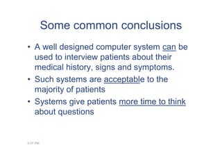 Some common conclusions
• A well designed computer system can be
  used to interview patients about their
  medical history, signs and symptoms.
• Such systems are acceptable to the
  majority of patients
• Systems give patients more time to think
  about questions


9:07 PM
 