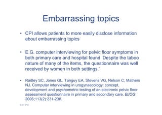 Embarrassing topics
• CPI allows patients to more easily disclose information
  about embarrassing topics

• E.G. computer interviewing for pelvic floor symptoms in
  both primary care and hospital found ‘Despite the taboo
  nature of many of the items, the questionnaire was well
  received by women in both settings.’

•   Radley SC, Jones GL, Tanguy EA, Stevens VG, Nelson C, Mathers
    NJ. Computer interviewing in urogynaecology: concept,
    development and psychometric testing of an electronic pelvic floor
    assessment questionnaire in primary and secondary care. BJOG
    2006;113(2):231-238.
9:07 PM
 