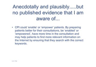 Anecdotally and plausibly.....but
no published evidence that I am
          aware of...
• CPI could ‘enable’ or ‘empower’ patients. By preparing
  patients better for their consultations, be ‘enabled’ or
  ‘empowered’, have more time in the consultation and
  may help patients to find more relevant information on
  the Internet by ensuring that they search with the correct
  keywords.




9:07 PM
 